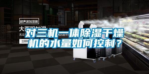 国产精品探花在线观看 对三机一体除湿干燥机的水量如何控制？
