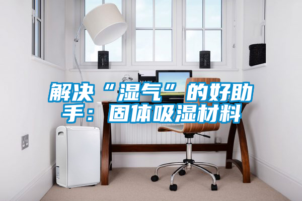 国产精品三级在线观看 解决“湿气”的好助手：固体吸湿材料
