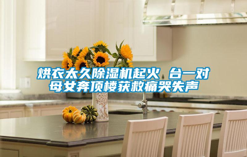 国产精品探花在线观看 烘衣太久除湿机起火 台一对母女奔顶楼获救痛哭失声