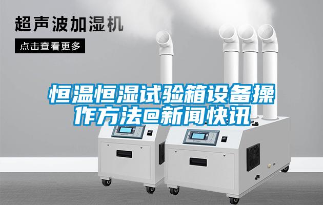 国产精品欧美激情视频 恒温恒湿试验箱设备操作方法@新闻快讯